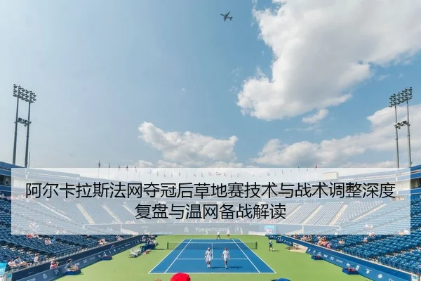 阿尔卡拉斯法网夺冠后草地赛技术与战术调整深度复盘与温网备战解读