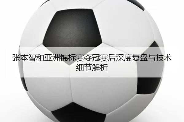张本智和亚洲锦标赛夺冠赛后深度复盘与技术细节解析