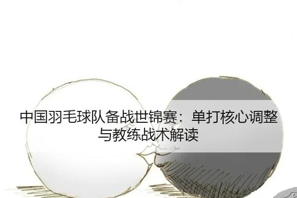 中国羽毛球队备战世锦赛：单打核心调整与教练战术解读