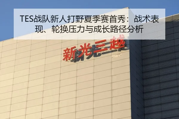 TES战队新人打野夏季赛首秀：战术表现、轮换压力与成长路径分析